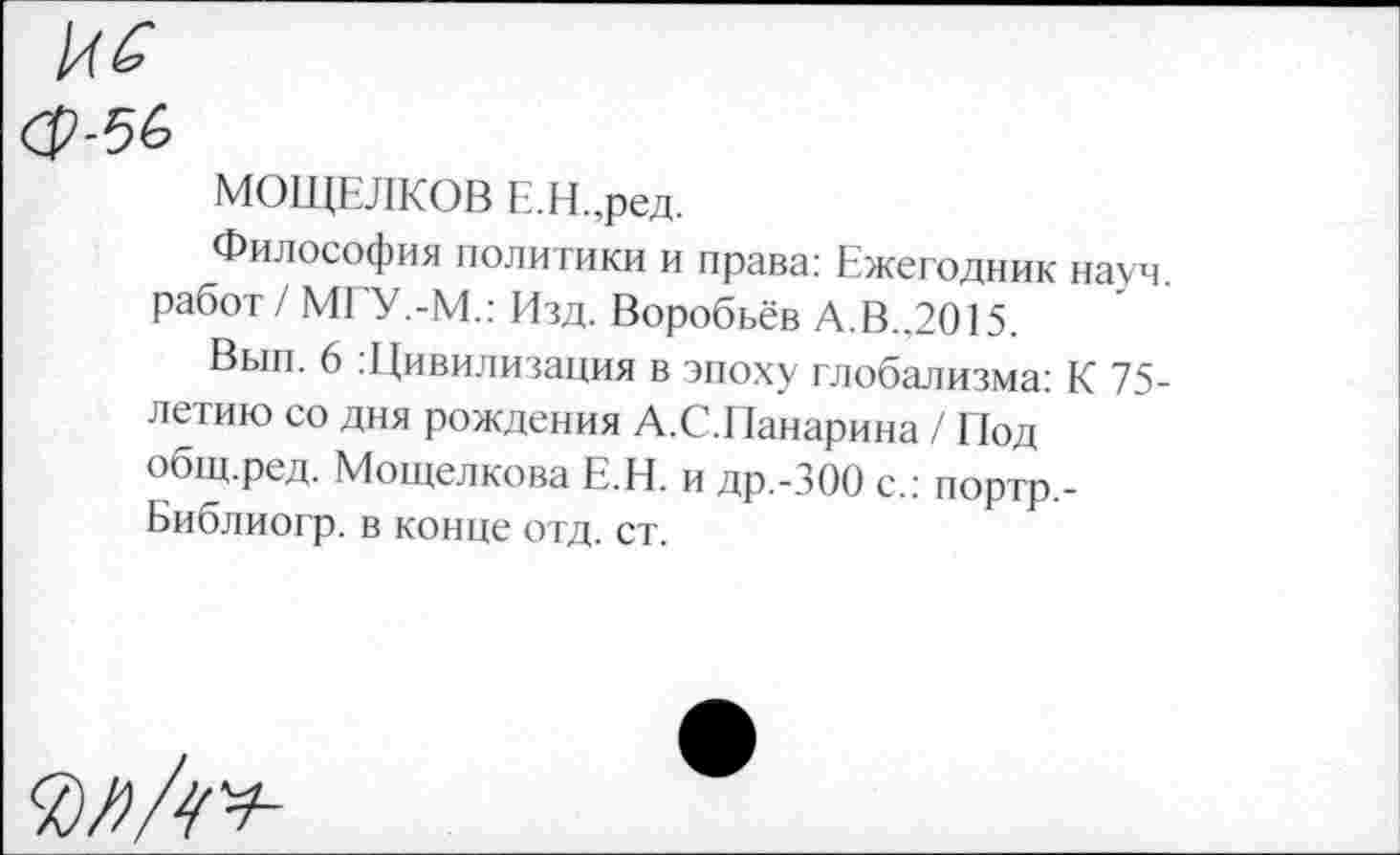 ﻿№ ОР-56
МОЩЕЛКОВ Е.Н.,ред.
Философия политики и права: Ежегодник науч, работ / МГУ.-М.: Изд. Воробьёв А.В.,2015.
Вып. 6 Щивилизация в эпоху глобализма: К 75-летию со дня рождения А.С.Панарина / Под общ.ред. Мощелкова Е.Н. и др.-ЗОО с.: портр,-Библиогр. в конце отд. ст.
